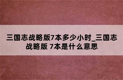 三国志战略版7本多少小时_三国志战略版 7本是什么意思